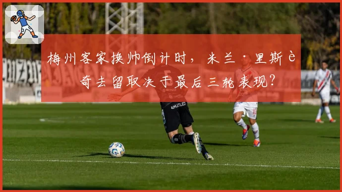 梅州客家换帅倒计时,米兰·里斯蒂奇去留取决于最后三轮表现?