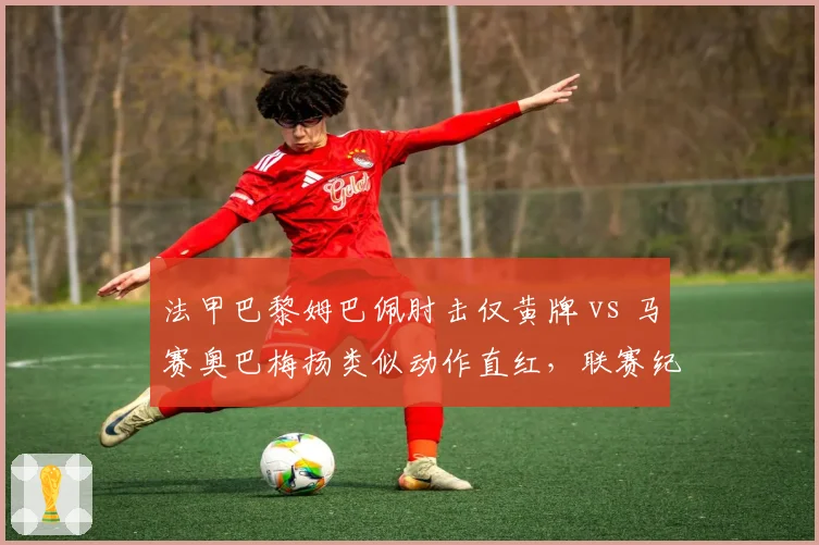 法甲巴黎姆巴佩肘击仅黄牌 vs 马赛奥巴梅扬类似动作直红，联赛纪律处罚双重标准