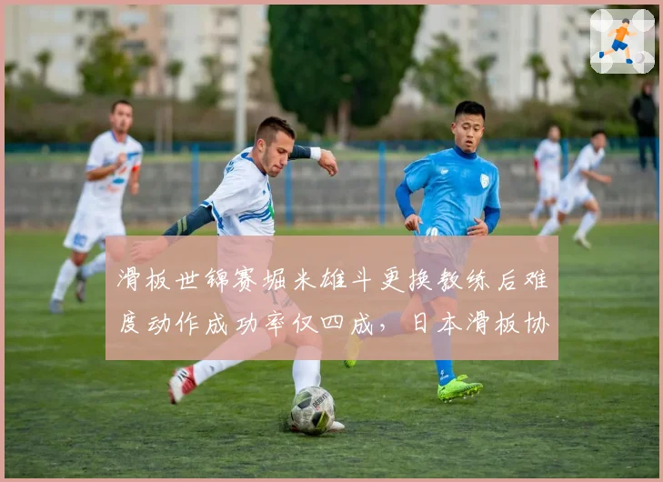 滑板世锦赛堀米雄斗更换教练后难度动作成功率仅四成，日本滑板协会内部调整引争议