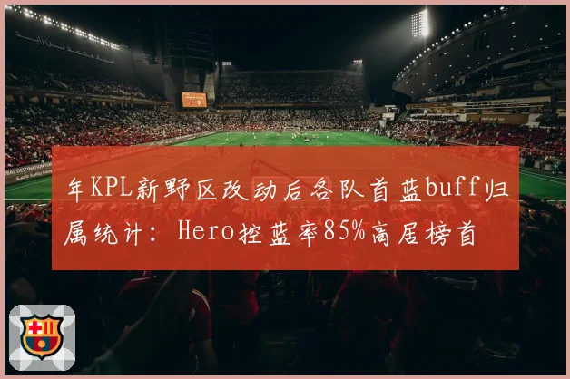 年KPL新野区改动后各队首蓝buff归属统计：Hero控蓝率85%高居榜首