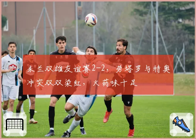 米兰双雄友谊赛2-2，劳塔罗与特奥冲突双双染红，火药味十足