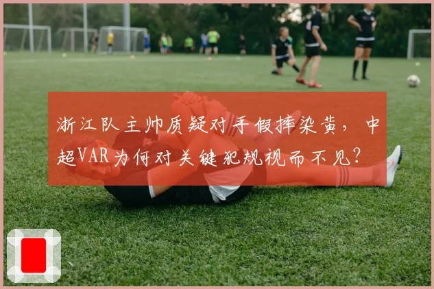 浙江队主帅质疑对手假摔染黄，中超VAR为何对关键犯规视而不见？