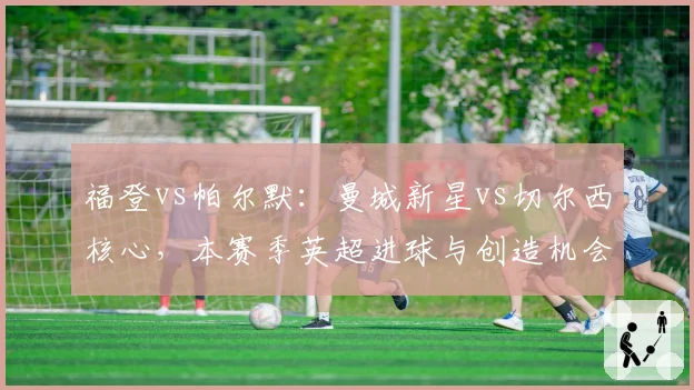福登vs帕尔默：曼城新星vs切尔西核心，本赛季英超进球与创造机会数对比