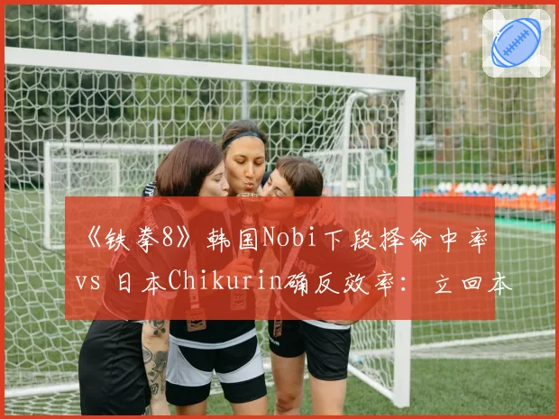 《铁拳8》韩国Nobi下段择命中率 vs 日本Chikurin确反效率：立回本质差异