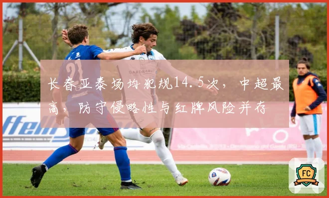 长春亚泰场均犯规14.5次,中超最高,防守侵略性与红牌风险并存