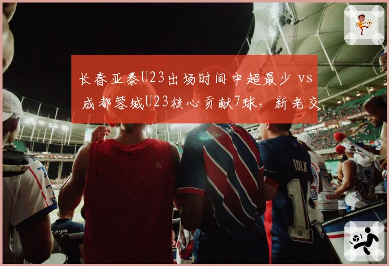 长春亚泰U23出场时间中超最少 vs 成都蓉城U23核心贡献7球，新老交替两极分化