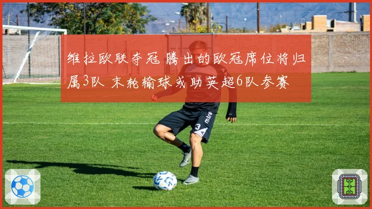 维拉欧联夺冠 腾出的欧冠席位将归属3队 末轮输球或助英超6队参赛