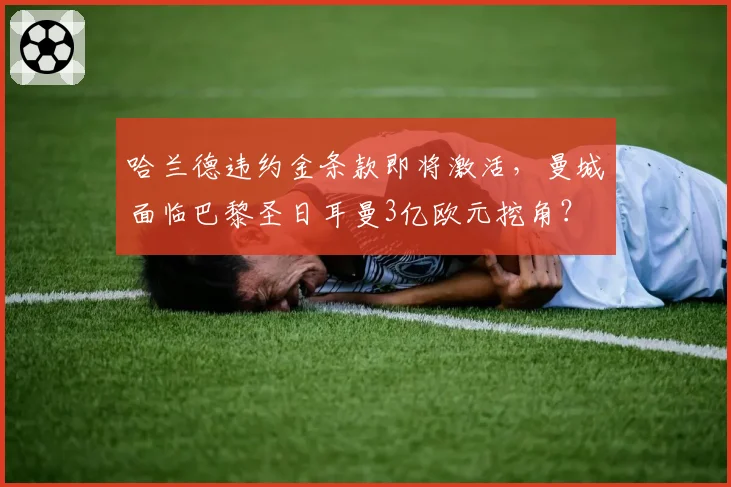 哈兰德违约金条款即将激活,曼城面临巴黎圣日耳曼3亿欧元挖角?