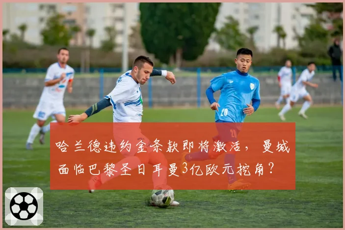 哈兰德违约金条款即将激活,曼城面临巴黎圣日耳曼3亿欧元挖角?