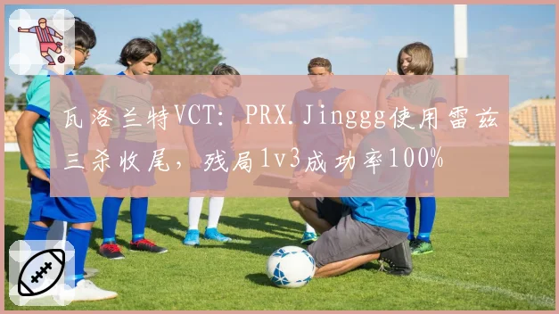 瓦洛兰特VCT：PRX.Jinggg使用雷兹三杀收尾，残局1v3成功率100%