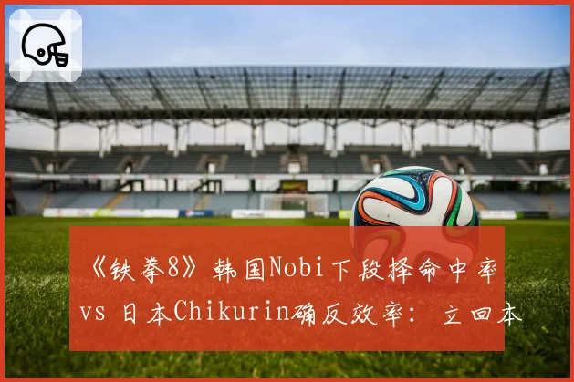 《铁拳8》韩国Nobi下段择命中率 vs 日本Chikurin确反效率：立回本质差异