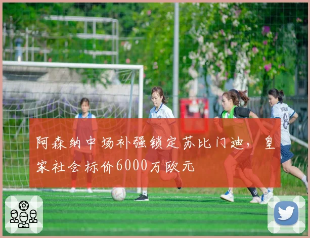 阿森纳中场补强锁定苏比门迪，皇家社会标价6000万欧元