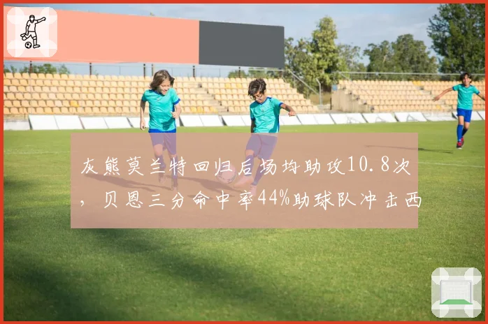 灰熊莫兰特回归后场均助攻10.8次，贝恩三分命中率44%助球队冲击西部前四