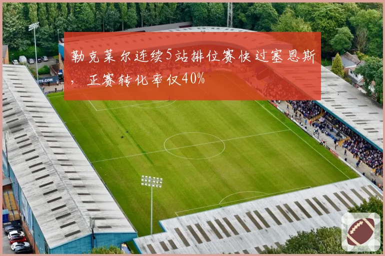 勒克莱尔连续5站排位赛快过塞恩斯，正赛转化率仅40%