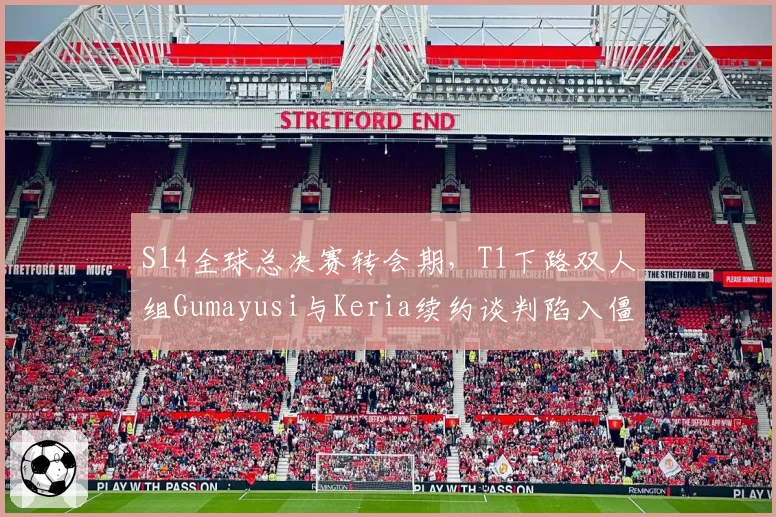 S14全球总决赛转会期，T1下路双人组Gumayusi与Keria续约谈判陷入僵局