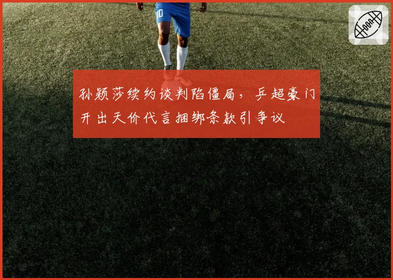 孙颖莎续约谈判陷僵局，乒超豪门开出天价代言捆绑条款引争议