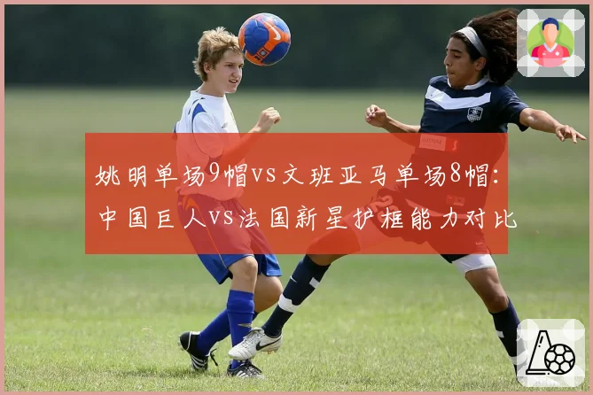 姚明单场9帽vs文班亚马单场8帽：中国巨人vs法国新星护框能力对比
