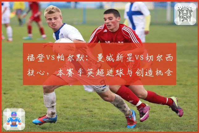 福登vs帕尔默：曼城新星vs切尔西核心，本赛季英超进球与创造机会数对比
