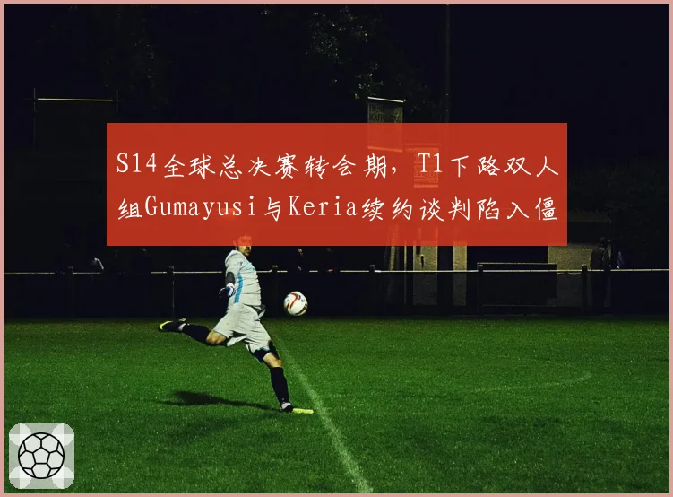 S14全球总决赛转会期，T1下路双人组Gumayusi与Keria续约谈判陷入僵局