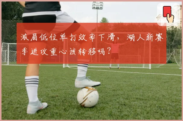 浓眉低位单打效率下滑，湖人新赛季进攻重心该转移吗？